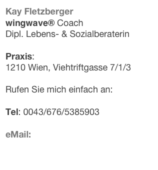 Kay Fletzberger
wingwave® Coach 
Dipl. Lebens- & Sozialberaterin

Praxis:
1210 Wien, Viehtriftgasse 7/1/3

Rufen Sie mich einfach an:

Tel: 0043/676/5385903

eMail: hier können Sie mir eine Nachricht hinterlassen